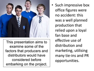 • Such impressive box
                             office figures were
                             no accident: this
                             was a well planned
                             production that
                             relied upon a loyal
                             fan base and
 This presentation aims to   effective use of
   examine some of the       distribution and
factors that producers and   marketing, utilising
  distributors would have    many tie-ins and PR
     considered before       opportunities.
embarking on the project.
 
