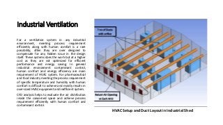 Industrial Ventilation
For a ventilation system in any industrial
environment, meeting process requirement
efficiently along with human comfort is a rare
possibility; often they are over designed to
compensate for any hidden issue in the design
itself. These systems does the work but at a higher
cost as they are not optimized for efficient
performance and energy saving. In general
industrial environment contaminant control,
human comfort and energy efficiency are main
requirement of HVAC system. For pharmaceutical
and food industry meeting the process requirement
of specific temperature and humidity with human
comfort is difficult to achieve and mostly results in
over-sized HVAC equipment and inefficient system.
CFD analysis helps to evaluate the air distribution
inside the concerned space and achieve process
requirement efficiently with human comfort and
contaminant control.
HVAC Setup and Duct Layout in Industrial Shed
 