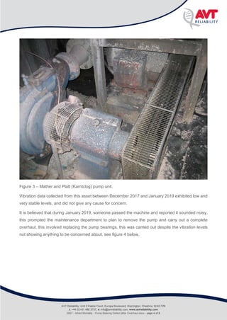 Infant Mortality
Rolling Bearing defect after pump overhaul
Figure 3 – Mather and Platt (Karntclog) pump unit.
Vibration data collected from this asset between December 2017 and January 2019 exhibited low and
very stable levels, and did not give any cause for concern.
It is believed that during January 2019, someone passed the machine and reported it sounded noisy,
this prompted the maintenance department to plan to remove the pump and carry out a complete
overhaul, this involved replacing the pump bearings, this was carried out despite the vibration levels
not showing anything to be concerned about, see figure 4 below.
AVT Reliability, Unit 2 Easter Court, Europa Boulevard, Warrington, Cheshire, WA5 7ZB
t: +44 (0)161 486 3737, e: info@avtreliability.com, www.avtreliability.com
0007 - Infant Mortality - Pump Bearing Defect after Overhaul.docx - page 4 of 8
 