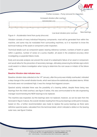 Infant Mortality
Rolling Bearing defect after pump overhaul
Figure 4 – Acceleration trend from pump drive end.
Vibration consists of many individual frequency components, most will be generated from within the
machine, and some may be modulated from surrounding machines, so it is important to know the
technical makeup of the asset or component under inspection.
Technical details such as component speed, bearing reference numbers, numbers of teeth on gears
within a gearbox, number of vanes on a pump impellor, all assist in the analytical accuracy when
investigating a suspected failure mode.
Early and accurate analysis can prevent the onset of a catastrophic failure of an asset or component;
and would allow for the prevention of secondary damage, ultimately preserving the tell-tale signs which
could assist in a failure investigation when trying to determine the root cause or initiator of the failure
mode.
Baseline Vibration data indicates issue.
Baseline vibration data collected on the 14th
January, after the pump was initially overhauled, indicated
a step change in the overall vibration levels, which went above the statistically calculated alarms. Whilst
the levels were not considered high, it was the change that triggered concern.
Spectral activity indicated there was the possibility of a bearing defect, despite these being new
bearings from the initial overhaul, see figure 5 below, this was communicated to the site engineering
manager recommending the NEW bearings to be replaced.
The machine was inspected, but the bearings were not replaced, however, as can be seen from the
trend plot in figure 4 above, the overall vibration reading from the pump bearings continued to increase,
based on this, a further recommendation was made to replace the pump bearings as there were
definitive spectral peaks, calculated from the technical detail, which indicated a defect on the bearing
outer race, see figure 5 below.
Increased vibration after overhaul.
Low level vibration prior overhaul.
Further increase – Pump removed for inspection.
New bearings.
AVT Reliability, Unit 2 Easter Court, Europa Boulevard, Warrington, Cheshire, WA5 7ZB
t: +44 (0)161 486 3737, e: info@avtreliability.com, www.avtreliability.com
0007 - Infant Mortality - Pump Bearing Defect after Overhaul.docx - page 5 of 8
 