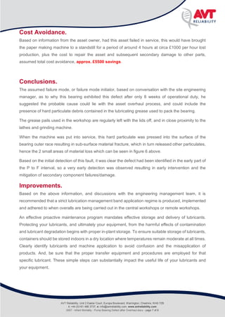 Infant Mortality
Rolling Bearing defect after pump overhaul
Cost Avoidance.
Based on information from the asset owner, had this asset failed in service, this would have brought
the paper making machine to a standstill for a period of around 4 hours at circa £1000 per hour lost
production, plus the cost to repair the asset and subsequent secondary damage to other parts,
assumed total cost avoidance, approx. £5500 savings.
Conclusions.
The assumed failure mode, or failure mode initiator, based on conversation with the site engineering
manager, as to why this bearing exhibited this defect after only 8 weeks of operational duty, he
suggested the probable cause could lie with the asset overhaul process, and could include the
presence of hard particulate debris contained in the lubricating grease used to pack the bearing.
The grease pails used in the workshop are regularly left with the lids off, and in close proximity to the
lathes and grinding machine.
When the machine was put into service, this hard particulate was pressed into the surface of the
bearing outer race resulting in sub-surface material fracture, which in turn released other particulates,
hence the 2 small areas of material loss which can be seen in figure 6 above.
Based on the initial detection of this fault, it was clear the defect had been identified in the early part of
the P to F interval, so a very early detection was observed resulting in early intervention and the
mitigation of secondary component failures/damage.
Improvements.
Based on the above information, and discussions with the engineering management team, it is
recommended that a strict lubrication management band application regime is produced, implemented
and adhered to when overalls are being carried out in the central workshops or remote workshops.
An effective proactive maintenance program mandates effective storage and delivery of lubricants.
Protecting your lubricants, and ultimately your equipment, from the harmful effects of contamination
and lubricant degradation begins with proper in-plant storage. To ensure suitable storage of lubricants,
containers should be stored indoors in a dry location where temperatures remain moderate at all times.
Clearly identify lubricants and machine application to avoid confusion and the misapplication of
products. And, be sure that the proper transfer equipment and procedures are employed for that
specific lubricant. These simple steps can substantially impact the useful life of your lubricants and
your equipment.
AVT Reliability, Unit 2 Easter Court, Europa Boulevard, Warrington, Cheshire, WA5 7ZB
t: +44 (0)161 486 3737, e: info@avtreliability.com, www.avtreliability.com
0007 - Infant Mortality - Pump Bearing Defect after Overhaul.docx - page 7 of 8
 