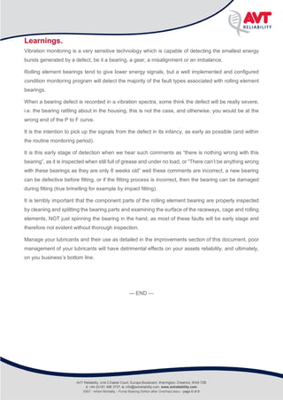 Infant Mortality
Rolling Bearing defect after pump overhaul
Learnings.
Vibration monitoring is a very sensitive technology which is capable of detecting the smallest energy
bursts generated by a defect, be it a bearing, a gear, a misalignment or an imbalance.
Rolling element bearings tend to give lower energy signals, but a well implemented and configured
condition monitoring program will detect the majority of the fault types associated with rolling element
bearings.
When a bearing defect is recorded in a vibration spectra, some think the defect will be really severe,
i.e. the bearing rattling about in the housing, this is not the case, and otherwise, you would be at the
wrong end of the P to F curve.
It is the intention to pick up the signals from the defect in its infancy, as early as possible (and within
the routine monitoring period).
It is this early stage of detection when we hear such comments as “there is nothing wrong with this
bearing”, as it is inspected when still full of grease and under no load, or “There can’t be anything wrong
with these bearings as they are only 8 weeks old” well these comments are incorrect, a new bearing
can be defective before fitting, or if the fitting process is incorrect, then the bearing can be damaged
during fitting (true brinelling for example by impact fitting).
It is terribly important that the component parts of the rolling element bearing are properly inspected
by cleaning and splitting the bearing parts and examining the surface of the raceways, cage and rolling
elements, NOT just spinning the bearing in the hand, as most of these faults will be early stage and
therefore not evident without thorough inspection.
Manage your lubricants and their use as detailed in the improvements section of this document, poor
management of your lubricants will have detrimental effects on your assets reliability, and ultimately,
on you business’s bottom line.
--- END ---
AVT Reliability, Unit 2 Easter Court, Europa Boulevard, Warrington, Cheshire, WA5 7ZB
t: +44 (0)161 486 3737, e: info@avtreliability.com, www.avtreliability.com
0007 - Infant Mortality - Pump Bearing Defect after Overhaul.docx - page 8 of 8
 