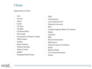 Clients
Representative Clients:
• Atos
• Acxiom
• Amcor
• Costco
• US Navy
• US Bank
• US Patent Office
• STI Canada
• Government of Ontario, Canada
• 1800 Contacts
• Toshiba
• Orbus Software
• Telekom Slovakia
• Allianz Croatia
• goBalto
• Telegraph Media Group
10
• FDIC
• TransAmerica
• Crowe Horwath LLP
• Princeton University
• BYU
• Canadian Imperial Bank of Commerce
• Optum
• Accenture
• IBM
• Kaiser Permanente
• Idaho Power
• Judicial Council of California
• Syntel
• Barclays Bank
• Cox Communications
• Zoetis
 