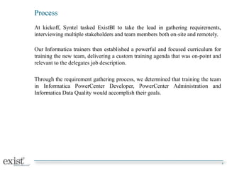 Process
At kickoff, Syntel tasked ExistBI to take the lead in gathering requirements,
interviewing multiple stakeholders and team members both on-site and remotely.
Our Informatica trainers then established a powerful and focused curriculum for
training the new team, delivering a custom training agenda that was on-point and
relevant to the delegates job description.
Through the requirement gathering process, we determined that training the team
in Informatica PowerCenter Developer, PowerCenter Administration and
Informatica Data Quality would accomplish their goals.
4
 