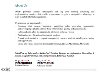 About Us
ExistBI provides Business Intelligence and Big Data training, consulting and
implementation services that enable organizations to gain a competitive advantage in
today’s global information economy.
We empower our customers by:
• Assessing their current landscape, identifying value generating opportunities
and developing a plan to address those opportunities quickly and economically;
• Helping clients select the appropriate intelligent software / tools;
• Architecting an efficient and innovative solution;
• Project implementation – project management, business analysis, development, testing
and support; and
• Onsite and virtual classroom training (Informatica, IBM, SAP, Tableau, Microsoft)
ExistBI is an Informatica Authorized Training Partner, an Informatica Consulting &
System Integrator Partner and an Informatica Authorized Reseller.
9
 