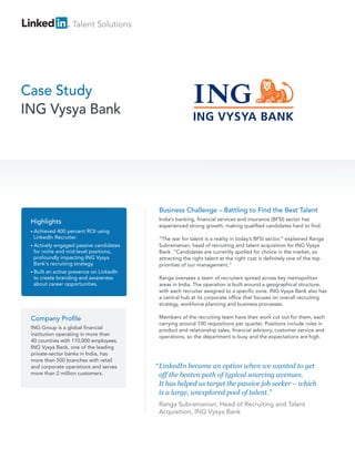 Talent Solutions




Case Study
ING Vysya Bank




                                          Business Challenge – Battling to Find the Best Talent
                                          India’s banking, financial services and insurance (BFSI) sector has
 Highlights
                                          experienced strong growth, making qualified candidates hard to find.
 • Achieved 400 percent ROI using
  LinkedIn Recruiter.                     “The war for talent is a reality in today’s BFSI sector,” explained Ranga
 • Activelyengaged passive candidates     Subramanian, head of recruiting and talent acquisition for ING Vysya
  for niche and mid-level positions,      Bank. “Candidates are currently spoiled for choice in the market, so
  profoundly impacting ING Vysya          attracting the right talent at the right cost is definitely one of the top
  Bank's recruiting strategy.             priorities of our management.”
 • Builtan active presence on LinkedIn
  to create branding and awareness        Ranga oversees a team of recruiters spread across key metropolitan
  about career opportunities.             areas in India. The operation is built around a geographical structure,
                                          with each recruiter assigned to a specific zone. ING Vysya Bank also has
                                          a central hub at its corporate office that focuses on overall recruiting
                                          strategy, workforce planning and business processes.

 Company Profile                          Members of the recruiting team have their work cut out for them, each
                                          carrying around 100 requisitions per quarter. Positions include roles in
 ING Group is a global financial          product and relationship sales, financial advisory, customer service and
 institution operating in more than       operations, so the department is busy and the expectations are high.
 40 countries with 110,000 employees.
 ING Vysya Bank, one of the leading
 private-sector banks in India, has
 more than 500 branches with retail
 and corporate operations and serves     “ LinkedIn became an option when we wanted to get
 more than 2 million customers.            off the beaten path of typical sourcing avenues.
                                           It has helped us target the passive job seeker – which
                                           is a large, unexplored pool of talent.”
                                          Ranga Subramanian, Head of Recruiting and Talent
                                          Acquisition, ING Vysya Bank
 