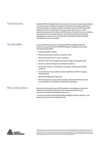 © 2020 Avery Dennison Corp. All rights reserved. 170 Monarch Lane, Miamisburg, OH 45342, USA Third party trademarks and/or trade
names used herein are the property of their respective owner(s). Some of the trademarks appear for identification purposes only.
Drawings not to scale. The chart contained herein is only intended as a suggestive guide for preliminary inlay selection. Please refer
to www.averydennison.com/rfid for complete terms and conditions, including warranty terms, relating to this product. You should
periodically review the site as terms and conditions are subject to change without notice.
Identify RFID’s Intelligent Cabinet solution has been successfully installed
in more than ten hospitals throughout Thailand, and quickly expanding.
Medical suppliers using the solution have been able to eliminate manual
product counts in exchange for far more accurate and up-to-date
automatic scans by the cabinet’s RFID readers. Greater inventory visibility
also provides more reliable data for informing site-level planning and
budgeting, so resources can be allocated most efficiently and billing
discrepancies can be avoided.
As an essential component of Identify RFID’s Intelligent Cabinet
solution, Avery Dennison’s RAIN RFID tags are capable of providing
the following benefits:
•	 Improved patient safety
•	 Reduced personnel travel to customer sites
•	 Reduced human error in stock counting
•	 Real time site-level insight into product usage and supply levels
•	 Greater understanding of consumption patterns
•	 Automatic alerts of understocks, overages, unused and expiring
products
•	 Increased security, resulting in decreased loss to theft or supply
misplacement
•	 Eliminated billing discrepancies
•	 Minimal physical contact with supplies, reducing the likelihood of
contamination from COVID-19 and other pathogens
See how the Avery Dennison RFID solutions are helping to transform
healthcare and other industries. Visit rfid.averydennison.com,
or email us at rfid.info@averydennison.com.
To learn more about the Identify RFID Intelligent Cabinet solution, visit
www.id.co.th or email wiroten@id.co.th.
The Outcome
The Benefits
More Information
 