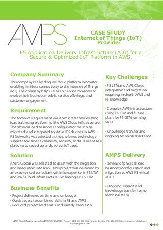Key Challenges
• F5 LTM and AWS Cloud
integration and migration
requiring in-depth AWS and
F5 knowledge
• Complex AWS infrastructure
using F5 LTM and future
plans for F5 GTM running
vADC
• Knowledge transfer and
ongoing technical assistance
AMPS Delivery
• Review of physical load
balancers configuration and
migration to AWS F5 virtual
ADCs
• Ongoing support and
knowledge transfer to the
technical team
F5 Application Delivery Infrastructure (ADI) for a
Secure & Optimized IoT Platform in AWS.
Company Summary
This company is a leading UK cloud platform innovator
enabling limitless connectivity to the Internet of Things
(IoT). The company helps OEM's & Service Providers to
evolve their business models, service offerings, and
customer engagement.
Requirement
The technical requirement was to migrate their existing
load balancing platform to the AWS Cloud infrastructure.
The physical load balancers configuration was to be
migrated and integrated to virtual F5 devices in AWS.
F5 Networks was selected as the preferred technology
supplier to deliver availability, security, and a resilient ADI
platform to speed up and protect IoT apps.
Solution
AMPS Global was selected to assist with the migration
and integration into AWS. This project was delivered by
an experienced consultant with the expertise in F5 LTM
and AWS Cloud infrastructure. Technologies: F5 LTM
Business Benefits
• Project delivered on time and on budget
• Quick access to combined skills in F5 and AWS
• Reduced project lead times and speedy execution
AMPS Global (Trading name of AMEINFOSEC LIMITED) | Phone: +44 (0) 203 500 0022 | Mayfair, London W1J 6BD, UK | http://www.amps-global.com
ps@amps-global.com
CASE STUDY
Internet of Things (IoT)
Provider
 