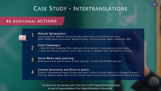 • 2
CASE STUDY - INTERTRANSLATIONS
#6 ADDITIONAL ACTIONS
1 Website Optimization :
Intertranslations’ Website will be the place where most of our actions will drive.
MUST DONE before the actions: Mobile-Friendly, Fully Functional, Modern Redesign, SEO
2
Email Campaigns :
i. Monthly Email Campaign Plan, aiming to inform existed or new customers about news.
ii. Email to existing customers, with a short survey, to measure their Satisfaction & Loyalty.
3 Social Media daily planning :
Monthly plan with daily & hourly actions (post etc.) to each Social Media we use.
4
Content Generation and Share to public :
Create or Re-generate Digital Content and make it public to Social Media so to Engage Followers.
From the Website seems there is lot of content which would produce Presentations, Stats & Videos.
* All above can be cost-less (excl. from the € 2.000 Digital Marketing budget),
as part of responsibilities of the Digital Marketing Professional.
 