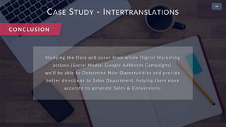 • 2
CASE STUDY - INTERTRANSLATIONS
CONCLUSION
Studying the Data will occur from whole Digital Marketing
actions (Social Media, Google AdWords Campaigns),
we’ll be able to Determine New Opportunities and provide
better directions to Sales Department, helping them more
accurate to generate Sales & Conversions.
 