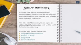 In this case study, has been appended additional
information about Definition of Goals and KPIs which justify
why I have chosen those social media and digital campaigns
(what I expect from those choices).
Also, at the end of the case study I choose to propose
additional Digital Marketing actions which would be useful
for Intertranslations company.
In this case study, has been used the tools:
1 . Google AdWords Keyword Planned
• 2
Research Methodology
2 . Facebook Ad Planner
3 . Google Trends
4 . Consumer Barometer
 