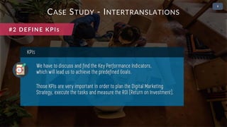 • 2
KPIS
We have to discuss and find the Key Performance Indicators,
which will lead us to achieve the predefined Goals.
Those KPIs are very important in order to plan the Digital Marketing
Strategy, execute the tasks and measure the ROI (Return on Investment).
CASE STUDY - INTERTRANSLATIONS
#2 DEFINE KPIS
 