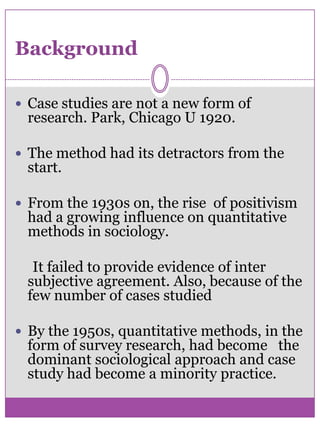 BackgroundCase studies are not a new form of research. Park, Chicago U 1920.The method had its detractors from the start. From the 1930s on, the rise  of positivism had a growing influence on quantitative methods in sociology.     It failed to provide evidence of inter subjective agreement. Also, because of the few number of cases studied By the 1950s, quantitative methods, in the form of survey research, had become   the dominant sociological approach and case study had become a minority practice. 