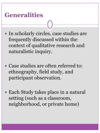 GeneralitiesIn scholarly circles, case studies are frequently discussed within the context of qualitative research and    naturalistic inquiry. Case studies are often referred to: ethnography, field study, and participant observation. Each Study takes place in a natural setting (such as a classroom, neighborhood, or private home) 