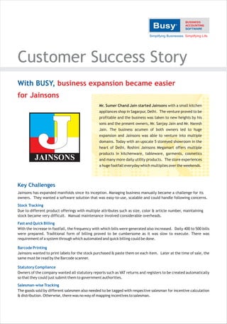 Customer Success Story
With BUSY, business expansion became easier
for Jainsons
Mr. Sumer Chand Jain started Jainsons with a small kitchen
appliances shop in Sagarpur, Delhi. The venture proved to be
profitable and the business was taken to new heights by his
sons and the present owners, Mr. Sanjay Jain and Mr. Naresh
Jain. The business acumen of both owners led to huge
expansion and Jainsons was able to venture into multiple
domains. Today with an upscale 5 storeyed showroom in the
heart of Delhi, Roshini Jainsons Megamart offers multiple

JAINSONS

products in kitchenware, tableware, garments, cosmetics
and many more daily utility products. The store experiences
a huge footfall everyday which multiplies over the weekends.

Key Challenges
Jainsons has expanded manifolds since its inception. Managing business manually became a challenge for its
owners. They wanted a software solution that was easy-to-use, scalable and could handle following concerns.
Stock Tracking
Due to different product offerings with multiple attributes such as size, color & article number, maintaining
stock became very difficult. Manual maintenance involved considerable overheads.
Fast and Quick Billing
With the increase in footfall, the frequency with which bills were generated also increased. Daily 400 to 500 bills
were prepared. Traditional form of billing proved to be cumbersome as it was slow to execute. There was
requirement of a system through which automated and quick billing could be done.
Barcode Printing
Jainsons wanted to print labels for the stock purchased & paste them on each item. Later at the time of sale, the
same must be read by the Barcode scanner.
Statutory Compliance
Owners of the company wanted all statutory reports such as VAT returns and registers to be created automatically
so that they could just submit them to government authorities.
Salesman-wise Tracking
The goods sold by different salesmen also needed to be tagged with respective salesman for incentive calculation
& distribution. Otherwise, there was no way of mapping incentives to salesman.

 