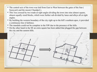 • The central axis of the town was laid from East to West between the gates of the Sun (
Suraj pol) and the moon( Chandpol ).
• This was crossed by two roads at right angles dividing the town into nine almost square,
almost equally sized blocks, which were further sub divided by lanes and alleys all at right
angles.
• By building the western boundary of the city right up to the hill’s southern apex, it provided
a continuous line of defence.
• The mandala could not be complete in the NW due to the presence of the hills.
• On the other hand in the SE an extra square has been added that plugged the gap between
the city and the eastern hills.
 