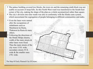 • The palace building covered two blocks, the town six and the remaining ninth block was not
usable on account of steep hills. So this North-West ward was transferred to the South-East
corner of the city, making the shape of the plan as a whole asymmetrical rather than square.
• The city’s division into nine wards was also in conformity with the Hindu caste system,
which necessitated the segregation of people belonging to different communities and ranks.
• Even the lanes were named
after the occupations of
inhabitants such as
Maniharon ka Rasta,
Thakaron ka Rasta & many
others.
• Following the directions of
the Hindu Shilpa shastra,
width of the main streets &
other lanes were fixed.
Thus the main streets of the
city were 111ft. wide,
secondary streets 55 ft.
wide & the smaller ones
27ft. wide.
The Map Of Early Planned City Of Jaipur
 