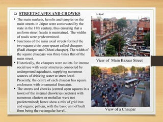 • The main markets, havelis and temples on the
main streets in Jaipur were constructed by the
state in the 18th century, thus ensuring that a
uniform street facade is maintained. The widths
of roads were predetermined.
• Junctions of the main axial streets formed the
two square civic open spaces called chaupars
(Badi chaupar and Chhoti chaupar). The width of
the square chaupars was three times that of the
main street.
• Historically, the chaupars were outlets for intense
social use with water structures connected by
underground aqueducts, supplying numerous
sources of drinking water at street level.
Presently, the centre of each chaupar has square
enclosures with ornamental fountains.
• The streets and chowks (central open squares in a
town) of the internal chowkries (sectors) with
numerous clusters or mohallas were not
predetermined; hence show a mix of grid iron
and organic pattern, with the basic unit of built
form being the rectangular haveli.
 STREETSCAPES AND CHOWKS
View of Main Bazaar Street
View of a Chaupar
 