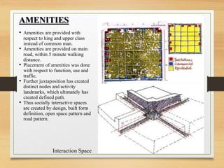 AMENITIES
• Amenities are provided with
respect to king and upper class
instead of common man.
• Amenities are provided on main
road, within 5 minute walking
distance.
• Placement of amenities was done
with respect to function, use and
traffic.
• Further juxtaposition has created
distinct nodes and activity
landmarks, which ultimately has
created defined path.
• Thus socially interactive spaces
are created by design, built form
definition, open space pattern and
road pattern.
Interaction Space
 