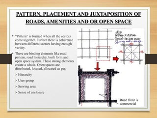 • “Pattern” is formed when all the sectors
come together. Further there is coherence
between different sectors having enough
variety.
• There are binding elements like road
pattern, road hierarchy, built form and
open space system. These strong elements
create a whole. Open spaces are
distributed, located, allocated as per,
 Hierarchy
 User group
 Serving area
 Sense of enclosure
PATTERN, PLACEMENT AND JUXTAPOSITION OF
ROADS, AMENITIES AND OR OPEN SPACE
Road front is
commercial
 