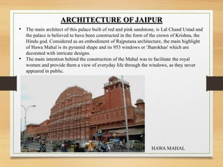 ARCHITECTURE OF JAIPUR
• The main architect of this palace built of red and pink sandstone, is Lal Chand Ustad and
the palace is believed to have been constructed in the form of the crown of Krishna, the
Hindu god. Considered as an embodiment of Rajputana architecture, the main highlight
of Hawa Mahal is its pyramid shape and its 953 windows or 'Jharokhas' which are
decorated with intricate designs.
• The main intention behind the construction of the Mahal was to facilitate the royal
women and provide them a view of everyday life through the windows, as they never
appeared in public.
HAWA MAHAL
 