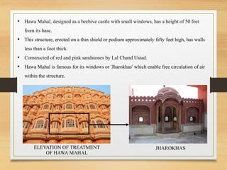 • Hawa Mahal, designed as a beehive castle with small windows, has a height of 50 feet
from its base.
• This structure, erected on a thin shield or podium approximately fifty feet high, has walls
less than a foot thick.
• Constructed of red and pink sandstones by Lal Chand Ustad.
• Hawa Mahal is famous for its windows or 'Jharokhas' which enable free circulation of air
within the structure.
JHAROKHASELEVATION OF TREATMENT
OF HAWA MAHAL
 