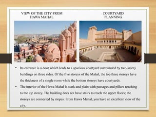 COURTYARD
PLANNING
VIEW OF THE CITY FROM
HAWA MAHAL
• Its entrance is a door which leads to a spacious courtyard surrounded by two-storey
buildings on three sides. Of the five storeys of the Mahal, the top three storeys have
the thickness of a single room while the bottom storeys have courtyards.
• The interior of the Hawa Mahal is stark and plain with passages and pillars reaching
to the top storey. The building does not have stairs to reach the upper floors; the
storeys are connected by slopes. From Hawa Mahal, you have an excellent view of the
city.
 