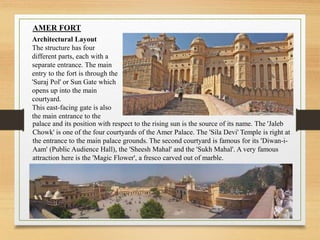 AMER FORT
Architectural Layout
The structure has four
different parts, each with a
separate entrance. The main
entry to the fort is through the
'Suraj Pol' or Sun Gate which
opens up into the main
courtyard.
This east-facing gate is also
the main entrance to the
palace and its position with respect to the rising sun is the source of its name. The 'Jaleb
Chowk' is one of the four courtyards of the Amer Palace. The 'Sila Devi' Temple is right at
the entrance to the main palace grounds. The second courtyard is famous for its 'Diwan-i-
Aam' (Public Audience Hall), the 'Sheesh Mahal' and the 'Sukh Mahal'. A very famous
attraction here is the 'Magic Flower', a fresco carved out of marble.
 