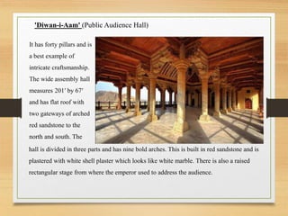 'Diwan-i-Aam' (Public Audience Hall)
It has forty pillars and is
a best example of
intricate craftsmanship.
The wide assembly hall
measures 201′ by 67′
and has flat roof with
two gateways of arched
red sandstone to the
north and south. The
hall is divided in three parts and has nine bold arches. This is built in red sandstone and is
plastered with white shell plaster which looks like white marble. There is also a raised
rectangular stage from where the emperor used to address the audience.
 