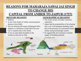 REASONS FOR MAHARAJA SAWAI JAI SINGH
TO CHANGE HIS
CAPITAL FROM AMBER TO JAIPUR (1727)
MILITARY REASONS
• Defence
• A site at the South of Amber ensured greater
distance from Delhi.
• The out skirting hill ranges (Nahargarh hills)
shaped as a horseshoe would allow the new
city to expand only in the South.
• It was an open plain bounded on the
northwest and east by hills.
GEOGRAPHICAL REASONS
• The rocky terrain of Amber restricted
expansion.
• Jaipur had the potentialities of developing
into a city with adequate drinking water
due to the presence of a perennial stream
nearby and good drainage system.
• Its rugged hills also ensured a constant
supply of building material.
Plan Section
 