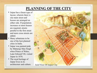 PLANNING OF THE CITY
• Jaipur has a linear type of
layout, wherein there is
one main street and
houses are arranged on
either side. If population
increases or more houses
are required, streets
parallel to the first street
and more cross streets are
added.
• Many urbanisms to be
one of the best planned
cities in India.
• Jaipur was painted pink
by Maharaja Man Singh
when Prince of Wales,
Later Edward VII, visited
Jaipur in 1876.
• The royal heritage of
Jaipur lives in its
architecture and culture. Ariel View Of Jaipur City
 