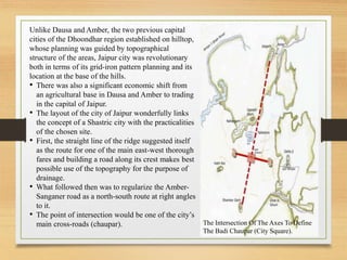 Unlike Dausa and Amber, the two previous capital
cities of the Dhoondhar region established on hilltop,
whose planning was guided by topographical
structure of the areas, Jaipur city was revolutionary
both in terms of its grid-iron pattern planning and its
location at the base of the hills.
• There was also a significant economic shift from
an agricultural base in Dausa and Amber to trading
in the capital of Jaipur.
• The layout of the city of Jaipur wonderfully links
the concept of a Shastric city with the practicalities
of the chosen site.
• First, the straight line of the ridge suggested itself
as the route for one of the main east-west thorough
fares and building a road along its crest makes best
possible use of the topography for the purpose of
drainage.
• What followed then was to regularize the Amber-
Sanganer road as a north-south route at right angles
to it.
• The point of intersection would be one of the city’s
main cross-roads (chaupar). The Intersection Of The Axes To Define
The Badi Chaupar (City Square).
 