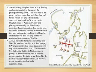 • A road cutting the plain from N to S linking
Amber, the capital to Sanganer, the
principal trading town. This road had to be
preserved and controlled and therefore had
to fall within the city’s boundaries.
• A second road ran E to W between the
Mughal cities of Agra and Ajmer and
placing the new city on this already
established communication line would help
secure its economic success. However since
this was an imperial road that could not be
encroached on, thus the city had to be
contained to the north of this line.
• Also, a natural ridge runs across the plain,
N of the road and parallel to it, in a roughly
EW alignment (with a slight deviation of15
deg. from the cardinal axes). The area to its
S is flat while that to its N slopes down
gently. In Shastric terms, this is an ideal
arrangement as declivity towards the North-
East is considered the best site. In practical
terms, the ridge too had to be
accommodated. Ends of The Roads Marked By Gates In The City Wall
 