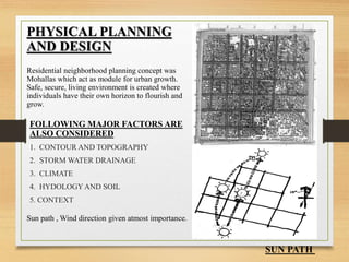 PHYSICAL PLANNING
AND DESIGN
Residential neighborhood planning concept was
Mohallas which act as module for urban growth.
Safe, secure, living environment is created where
individuals have their own horizon to flourish and
grow.
Sun path , Wind direction given atmost importance.
SUN PATH
FOLLOWING MAJOR FACTORS ARE
ALSO CONSIDERED
1. CONTOUR AND TOPOGRAPHY
2. STORM WATER DRAINAGE
3. CLIMATE
4. HYDOLOGYAND SOIL
5. CONTEXT
 
