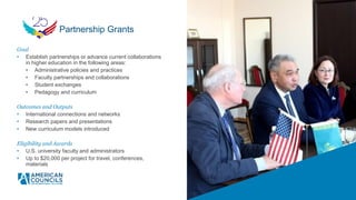 Goal
• Establish partnerships or advance current collaborations
in higher education in the following areas:
• Administrative policies and practices
• Faculty partnerships and collaborations
• Student exchanges
• Pedagogy and curriculum
Outcomes and Outputs
• International connections and networks
• Research papers and presentations
• New curriculum models introduced
Eligibility and Awards
• U.S. university faculty and administrators
• Up to $20,000 per project for travel, conferences,
materials
Partnership Grants
 