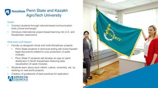 Goals
• Connect students through internet-based communication
tools (virtual exchange)
• Introduce international project-based learning into U.S. and
Kazakhstan classrooms
Outcomes and Impact
• Faculty co-designed virtual and multi-disciplinary projects
• Penn State students in technical writing will revise Kazakh
legal documents related to crop production (3 week
module).
• Penn State IT students will develop an app on plant
distribution in North Kazakhstan featuring data
visualization (8 week module).
• Students learn about each others’ culture, university, etc. by
working on real-world projects.
• Creation of guidebook of best practices for replication.
Penn State and Kazakh
AgroTech University
 