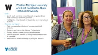 Goals
• Jointly study economic mineral deposits for gold and rare
earth elements in eastern Kazakhstan.
• Highlight the mineral wealth of Kazakhstan to an international
audience.
Outcomes and Impact
• Field trips yielded a collection of core samples for lab
analysis.
• Guidance and mentorship of young PhD students.
• Present research data to industry representatives.
• Validate economic potential of mining and minerals industry
in the region.
• Exploration of student exchange in geological research.
Western Michigan University
and East Kazakhstan State
Technical University
 
