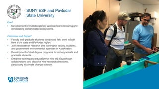 Goal
• Development of multidisciplinary approaches to restoring and
remediating contaminated ecosystems.
Outcomes and Impact
• Faculty and graduate students conducted field work in both
New York state and Pavlodar region.
• Joint research on research and training for faculty, students,
and government environmental agencies in Kazakhstan.
• Development of dual degree programs for undergraduate and
graduate students.
• Enhance training and education for new US-Kazakhstan
collaborations and ideas for new research directions,
particularly in climate change science.
SUNY ESF and Pavlodar
State University
 