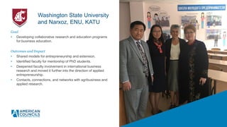 Goal
• Developing collaborative research and education programs
for business education.
Outcomes and Impact
• Shared models for entrepreneurship and extension.
• Identified faculty for mentorship of PhD students.
• Deepened faculty involvement in international business
research and moved it further into the direction of applied
entrepreneurship.
• Contacts, connections, and networks with agribusiness and
applied research.
Washington State University
and Narxoz, ENU, KATU
 