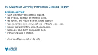US-Kazakhstan University Partnerships Coaching Program
Lessons Learned:
• Start with faculty connections, expand.
• Be creative, but focus on practical steps.
• Be flexible, and reduce barriers where possible.
• Open and frequent communications contribute to success.
• Identify complementary strengths and needs.
• Set goals, track them, and assess them.
• Partnerships are a process.
• American Councils is here to help
 