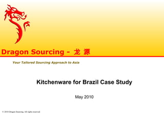 © 2010 Dragon Sourcing. All rights reserved.
Kitchenware for Brazil Case Study
May 2010
Dragon Sourcing - 龙 源
Your Tailored Sourcing Approach to Asia
 