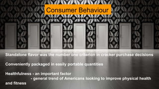 Consumer Behaviour
Standalone flavor was the number one criterion in cracker purchase decisions
Conveniently packaged in easily portable quantities
Healthfulness - an important factor
- general trend of Americans looking to improve physical health
and fitness
 