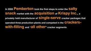 In 2008 Pemberton took the first steps to enter the salty
snack market with the acquisition of Krispy Inc., a
privately held manufacturer of single-serve cracker packages that
operated three production plants and competed in the crackers-
with-filling and “all other" cracker segments
 
