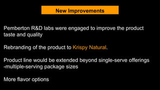 New Improvements
Pemberton R&D labs were engaged to improve the product
taste and quality
Rebranding of the product to Krispy Natural.
Product line would be extended beyond single-serve offerings
-multiple-serving package sizes
More flavor options
 