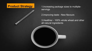Product Strategy 1.Increasing package sizes to multiple-
servings
2.Improving taste - New flavours
3.Healthier - 100% whole wheat and other
all natural ingredients
 