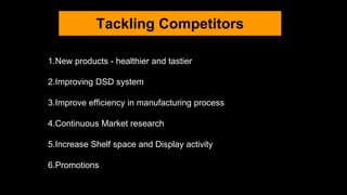 Tackling Competitors
1.New products - healthier and tastier
2.Improving DSD system
3.Improve efficiency in manufacturing process
4.Continuous Market research
5.Increase Shelf space and Display activity
6.Promotions
 