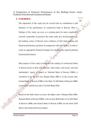 The importance of this study may be viewed from its contribution to add
literature of the performance of commercial bank in Kuwait. That is,
findings of this study can serve as a starting point for more complicated
research, meanwhile as practical, this study make give decision makers in
the banking sectors of Kuwait more evidences of their bank ranking and
financial performance positions in comparison with other banks, in order to
create an appropriate financial strategies for attaining the required planned
financial performance.
Data analysis of this study revealed that the ranking of commercial banks
in Kuwait based on their total deposits, total credits, total assets, and total
shareholders’ equity is ranked as: National Bank of Kuwait (NBK) is
considered to be the first one, Burgan Bank (BB) is in the second rank,
Central Bank of Kuwait (CBK) is the third, Al Ahli Bank of Kuwait (ABK)
is the fourth, and the last rank is for Gulf Bank (GB).
Based on the bank return on assets, the higher rank is Burgan Bank (BB),
National Bank in Kuwait (NBK) is the second, Both banks of Al Ahli Bank
of Kuwait (ABK) and Central Bank of Kuwait (CBK) are the third, Gulf
Bank is the fourth and lowest ranked.
 