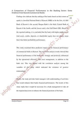 Findings also indicate that the ranking of the banks based on their return on
equity is classified National Bank of Kuwait (NBK) to be the first, Al Ahli
Bank of Kuwait is the second, Burgan Bank is the third, Central Bank of
Kuwait if the fourth, and the lowest rank is the Gulf Bank (GB). Based on
the reported ranking, it is concluded that the bank with higher predictors of
total assets, credits, deposits, or shareholder equity does not always mean
that it has better profitability performance.
This study examined these predictors impact on the financial performance
of commercial banks in Kuwait. The regression analysis results showed that
financial performance of the banks was strongly and positively influenced
by the operational efficiency, and asset management, in addition to the
bank size. This was agreed with the correlation analysis among the
variables of the study which indicated the existence of positive
relationships.
Finally, the study provides bank managers with understanding of activities
that would enhance their banks financial performances. The results of this
study imply that it might be necessary for a bank management to take all
the required decisions to enhance the financial positions of the bank.
 