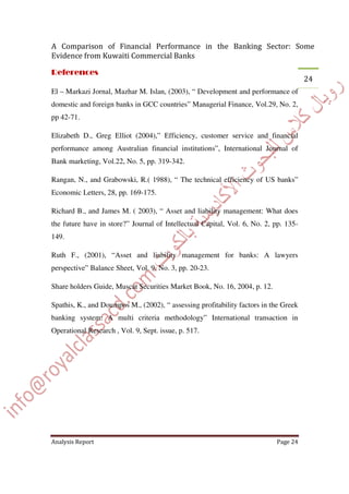 El – Markazi Jornal, Mazhar M. Islan, (2003), “ Development and performance of
domestic and foreign banks in GCC countries” Managerial Finance, Vol.29, No. 2,
pp 42-71.
Elizabeth D., Greg Elliot (2004),” Efficiency, customer service and financial
performance among Australian financial institutions”, International Journal of
Bank marketing, Vol.22, No. 5, pp. 319-342.
Rangan, N., and Grabowski, R.( 1988), “ The technical efficiency of US banks”
Economic Letters, 28, pp. 169-175.
Richard B., and James M. ( 2003), “ Asset and liability management: What does
the future have in store?” Journal of Intellectual Capital, Vol. 6, No. 2, pp. 135-
149.
Ruth F., (2001), “Asset and liability management for banks: A lawyers
perspective” Balance Sheet, Vol. 9, No. 3, pp. 20-23.
Share holders Guide, Muscat Securities Market Book, No. 16, 2004, p. 12.
Spathis, K., and Doumpos M., (2002), “ assessing profitability factors in the Greek
banking system: A multi criteria methodology” International transaction in
Operational Research , Vol. 9, Sept. issue, p. 517.
 