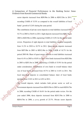 sector deposits increased from KD9.9bn in 2006 to KD15.3bn in 2011,
recording CAGR of 15.5% as compared to the overall liabilities of local
banks’ growth of 12.8% during the same period.
The contribution of private sector deposits to total liabilities increased from
52.7% in 2003 to 56.6% in 2011. Sight deposits increased from KD2.1bn in
2003 to KD2.9bn in 2006, registering CAGR of 11.0% for the period under
review. Proportion of sight deposits to total liabilities declined marginally
from 11.3% in 2010 to 10.7% in 2011. Quasi-money deposits increased
from KD7.8bn in 2003 to KD12.4bn in 2006, CAGR of 16.7% for the
period 2003-06. Share of quasi-money deposits to total liabilities increased
from 41.4% in 2003 to 45.8% in 2011. Own funds increased from KD2.0bn
in 2003 to KD3.1bn in 2006, registering a CAGR of 15.9% for the period
under consideration. Contribution of own funds to overall balance sheet
size of local banks increased from 10.7% in 2003 to 11.6% in 2011. The
local inter-bank deposits to consolidated balance sheet of local banks
declined from 13.6% in 2011 to 4.8% in 2011.
The overall deposits, which includes both private sector as well as
Government deposits increased from KD10.5bn in 2003 to reach KD16.7bn
in 2006, recording CAGR of 16.6% for the period under review. For the
year ended 2006, these deposits increased from KD13.5bn in 2008 to
KD16.7bn in 2006, a y-o-y growth of 23.7%. Private sector deposits
 